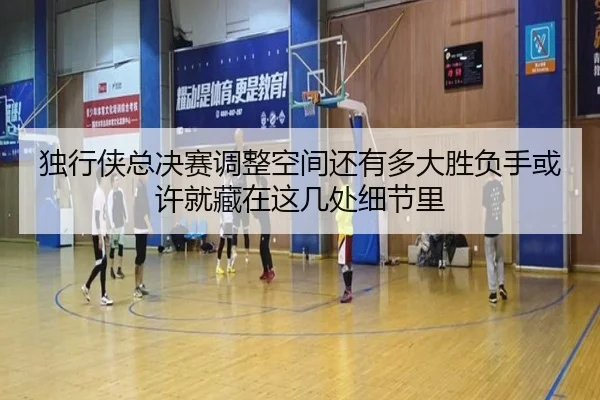 独行侠总决赛调整空间还有多大胜负手或许就藏在这几处细节里